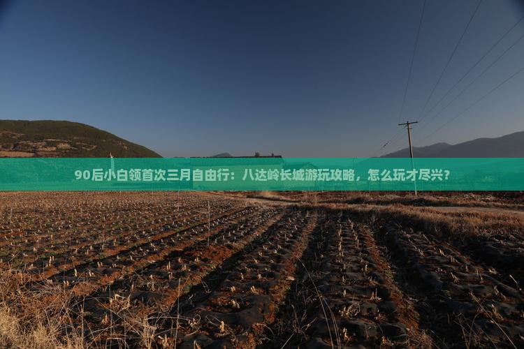 90后小白领首次三月自由行：八达岭长城游玩攻略，怎么玩才尽兴？