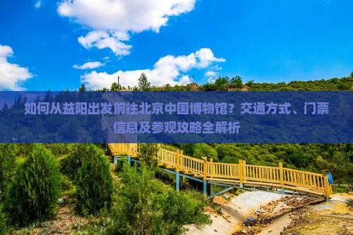 如何从益阳出发前往北京中国博物馆？交通方式、门票信息及参观攻略全解析