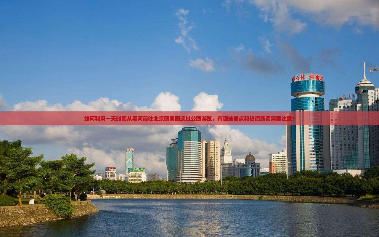 如何利用一天时间从黑河前往北京圆明园遗址公园游览，有哪些痛点和热词新词需要注意？