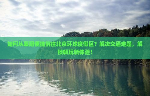 如何从襄阳便捷前往北京环球度假区？解决交通难题，解锁畅玩新体验！