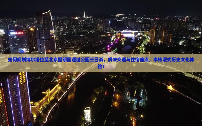 如何规划博尔塔拉至北京圆明园遗址公园三日游，解决交通与住宿痛点，享柿浸式历史文化体验？
