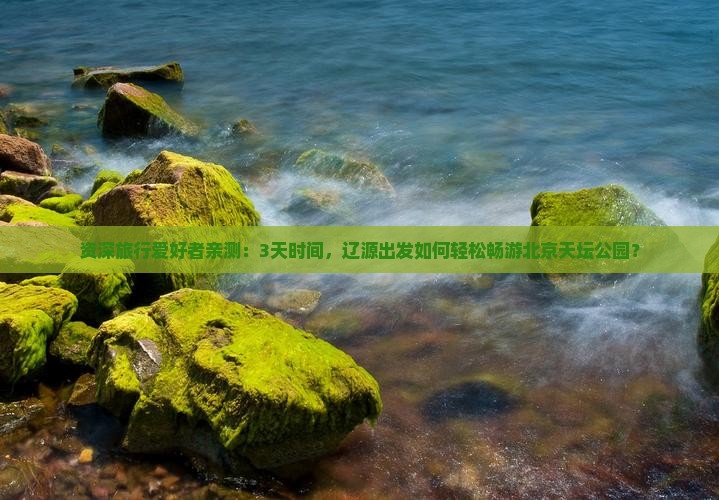 资深旅行爱好者亲测：3天时间，辽源出发如何轻松畅游北京天坛公园？