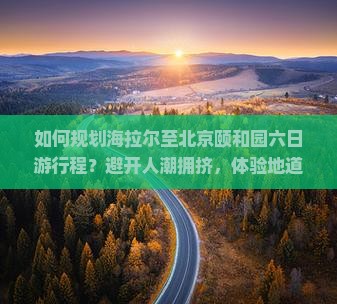 如何规划海拉尔至北京颐和园六日游行程？避开人潮拥挤，体验地道风情，掌握最新旅游痛点解决方案！