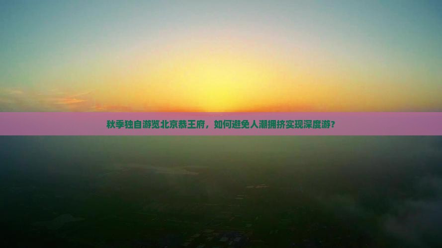 秋季独自游览北京恭王府，如何避免人潮拥挤实现深度游？