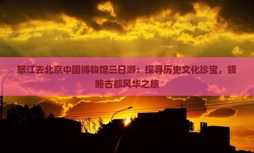 怒江去北京中国博物馆三日游：探寻历史文化珍宝，领略古都风华之旅
