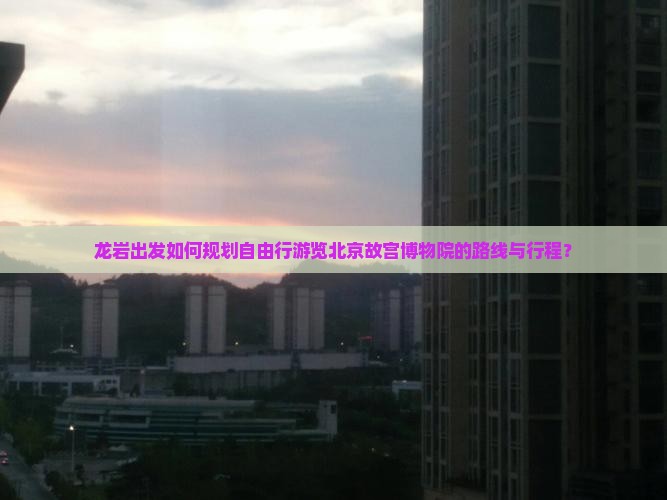 龙岩出发如何规划自由行游览北京故宫博物院的路线与行程？