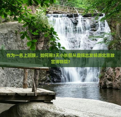 作为一名上班族，如何用3天小长假从盘锦出发畅游北京故宫博物院？