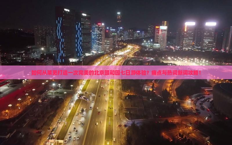 如何从莱芜打造一次完美的北京颐和园七日游体验？痛点与热词新词攻略！