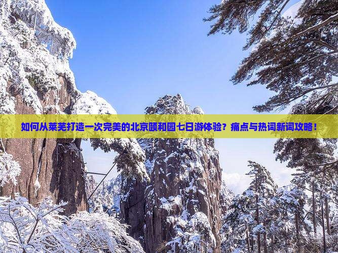 如何从莱芜打造一次完美的北京颐和园七日游体验？痛点与热词新词攻略！