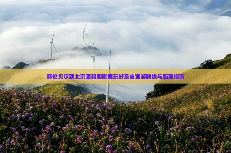 呼伦贝尔到北京颐和园哪里玩好及自驾游路线与距离指南