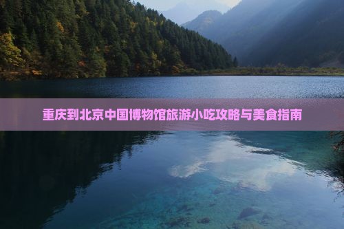 重庆到北京中国博物馆旅游小吃攻略与美食指南