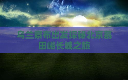乌兰察布出发探秘北京慕田峪长城之旅