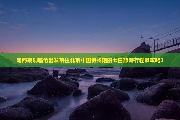 如何规划临沧出发前往北京中国博物馆的七日旅游行程及攻略？