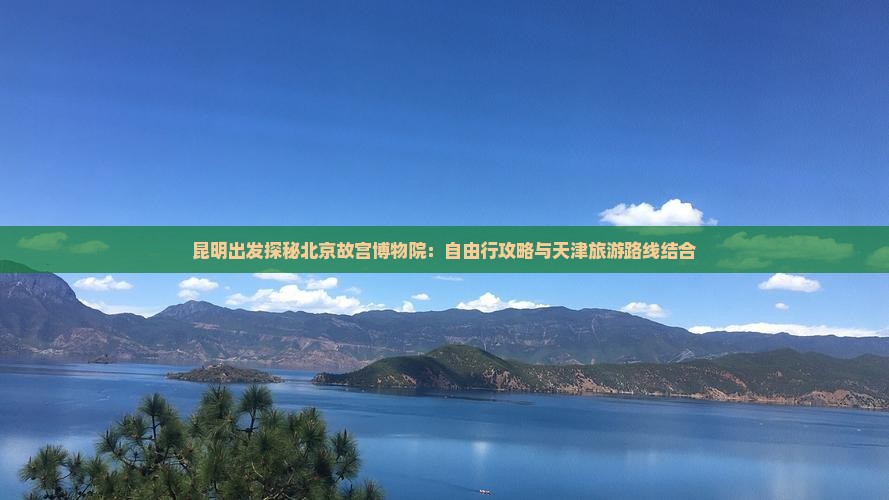 昆明出发探秘北京故宫博物院：自由行攻略与天津旅游路线结合