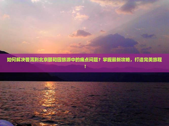 如何解决普洱到北京颐和园旅游中的痛点问题？掌握最新攻略，打造完美旅程！