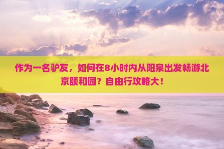 作为一名驴友，如何在8小时内从阳泉出发畅游北京颐和园？自由行攻略大！