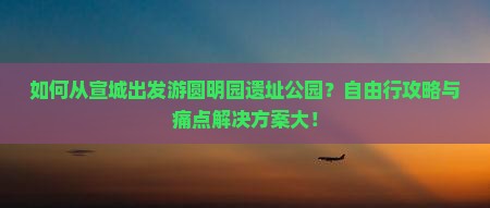 如何从宣城出发游圆明园遗址公园？自由行攻略与痛点解决方案大！