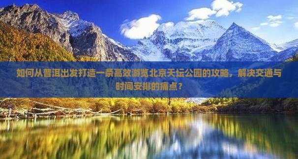 如何从普洱出发打造一条高效游览北京天坛公园的攻略，解决交通与时间安排的痛点？