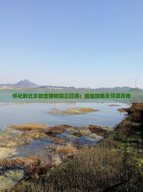 怀化到北京故宫博物院三日游：超值攻略及预算指南