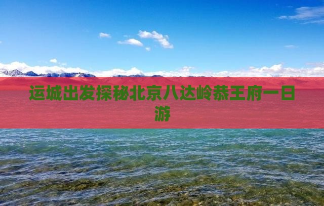 运城出发探秘北京八达岭恭王府一日游
