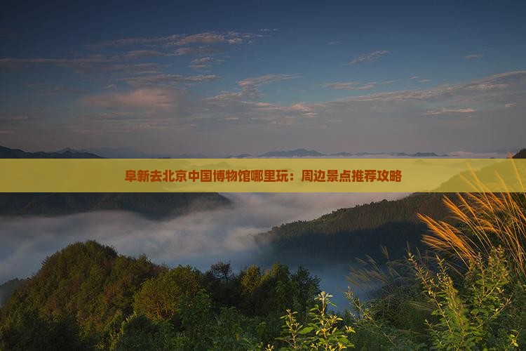 阜新去北京中国博物馆哪里玩：周边景点推荐攻略