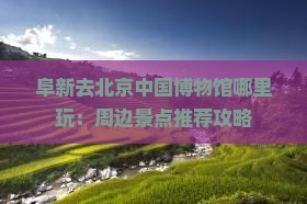 阜新去北京中国博物馆哪里玩：周边景点推荐攻略