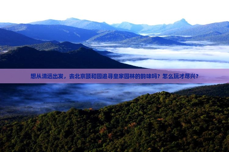 想从清远出发，去北京颐和园追寻皇家园林的韵味吗？怎么玩才尽兴？