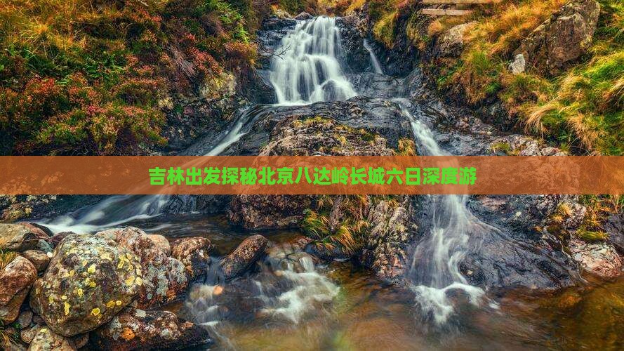 吉林出发探秘北京八达岭长城六日深度游