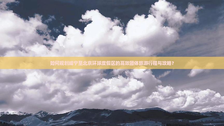 如何规划咸宁至北京环球度假区的高效团体旅游行程与攻略？