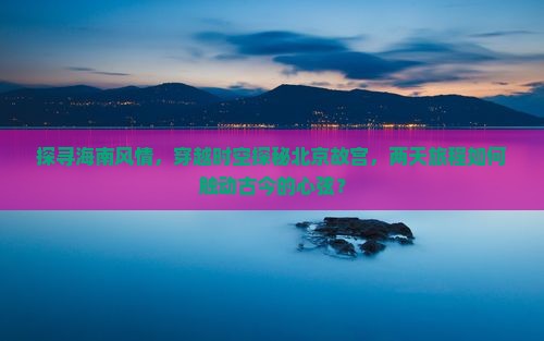 探寻海南风情，穿越时空探秘北京故宫，两天旅程如何触动古今的心弦？