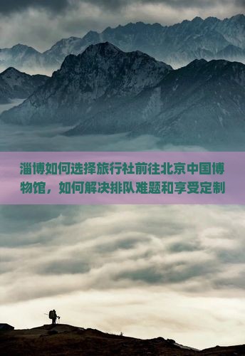 淄博如何选择旅行社前往北京中国博物馆，如何解决排队难题和享受定制服务？