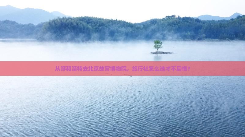 从呼和浩特去北京故宫博物院，旅行社怎么选才不后悔？