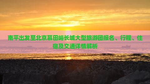 南平出发至北京慕田峪长城大型旅游团报名、行程、住宿及交通详情解析