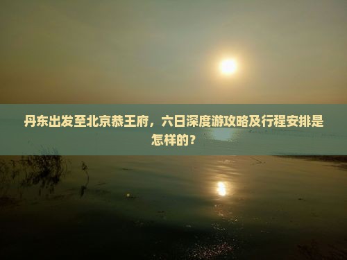 丹东出发至北京恭王府，六日深度游攻略及行程安排是怎样的？