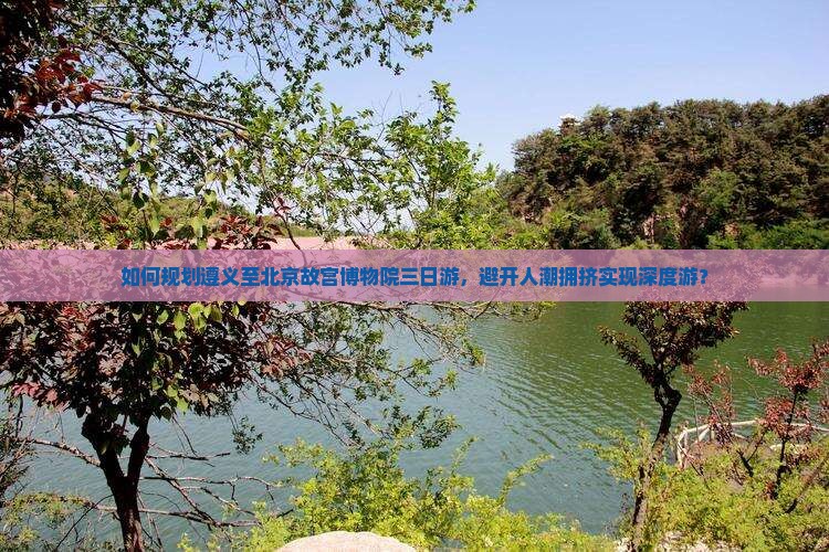 如何规划遵义至北京故宫博物院三日游，避开人潮拥挤实现深度游？
