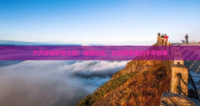 六天穿越时空之旅：咸阳出发，北京国博里的千年故事