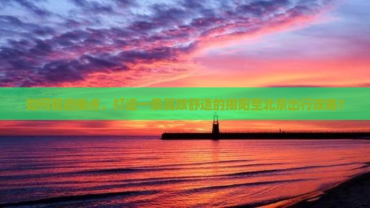 如何规避痛点，打造一条高效舒适的揭阳至北京出行攻略？