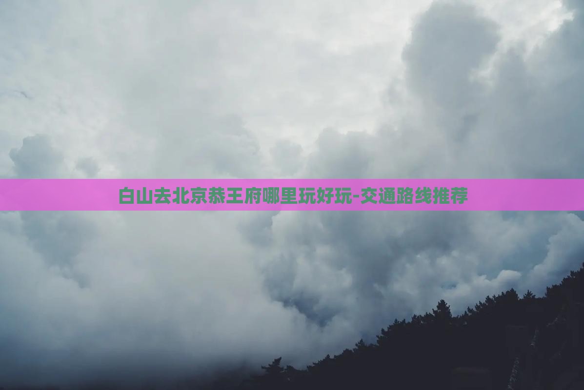 白山去北京恭王府哪里玩好玩-交通路线推荐