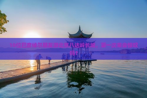 10位巴彦倬尔朋友游北京八达岭长城，第一次来会惊叹吗？