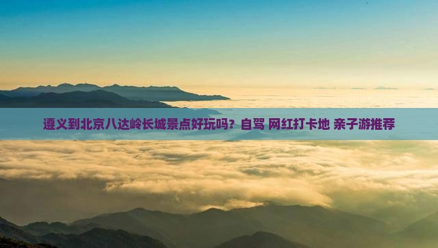 遵义到北京八达岭长城景点好玩吗？自驾+网红打卡地+亲子游推荐