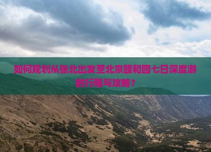 如何规划从张北出发至北京颐和园七日深度游的行程与攻略？