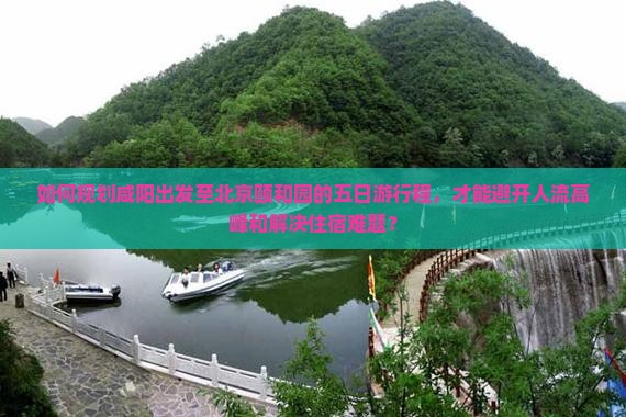 如何规划咸阳出发至北京颐和园的五日游行程，才能避开人流高峰和解决住宿难题？