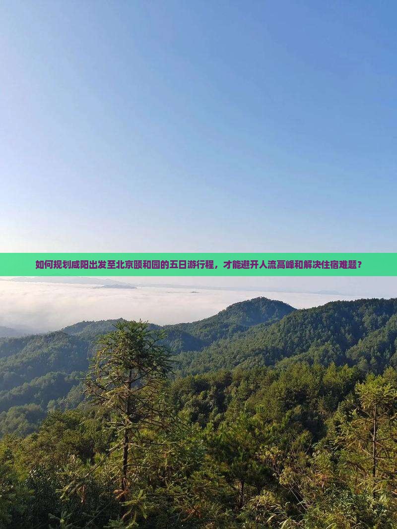 如何规划咸阳出发至北京颐和园的五日游行程，才能避开人流高峰和解决住宿难题？