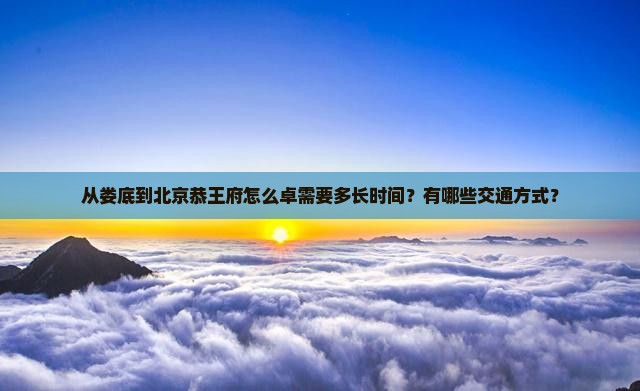 从娄底到北京恭王府怎么卓需要多长时间？有哪些交通方式？