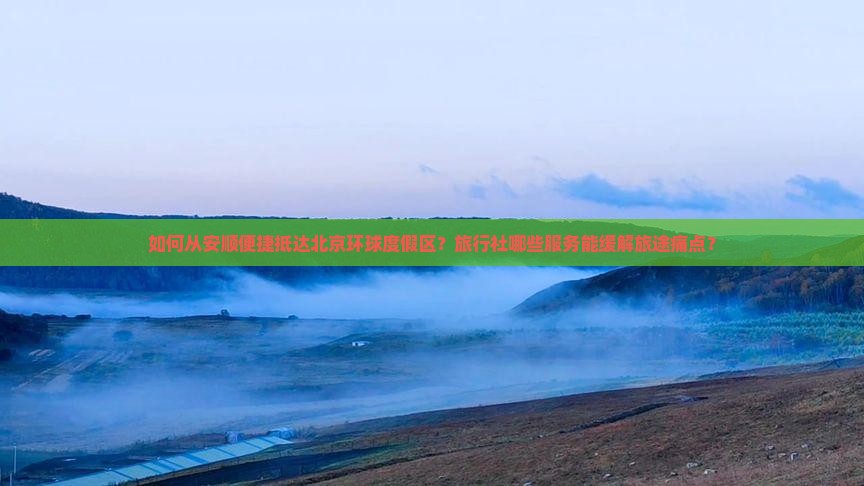 如何从安顺便捷抵达北京环球度假区？旅行社哪些服务能缓解旅途痛点？