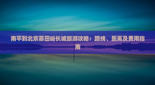 南平到北京慕田峪长城旅游攻略：路线、距离及费用指南