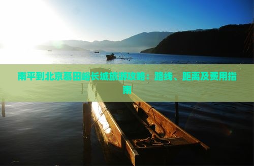 南平到北京慕田峪长城旅游攻略：路线、距离及费用指南