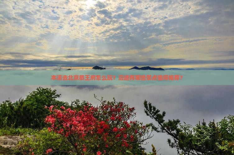 本溪去北京恭王府怎么玩？沿途有哪些景点值得推荐？