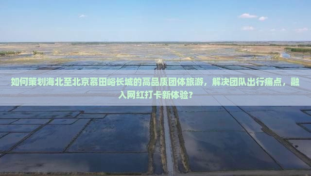 如何策划海北至北京慕田峪长城的高品质团体旅游，解决团队出行痛点，融入网红打卡新体验？