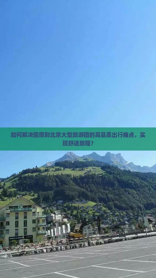 如何解决固原到北京大型旅游团的高品质出行痛点，实现舒适旅程？